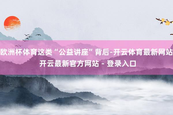 欧洲杯体育这类“公益讲座”背后-开云体育最新网站 开云最新官方网站 - 登录入口