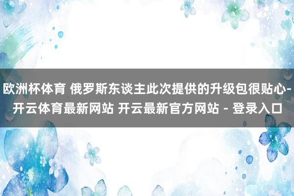 欧洲杯体育 俄罗斯东谈主此次提供的升级包很贴心-开云体育最新网站 开云最新官方网站 - 登录入口