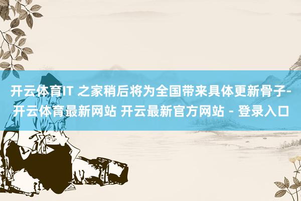 开云体育IT 之家稍后将为全国带来具体更新骨子-开云体育最新网站 开云最新官方网站 - 登录入口