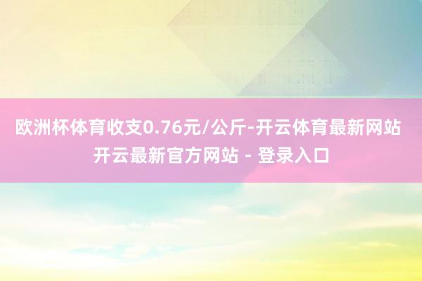欧洲杯体育收支0.76元/公斤-开云体育最新网站 开云最新官方网站 - 登录入口