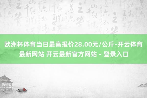 欧洲杯体育当日最高报价28.00元/公斤-开云体育最新网站 开云最新官方网站 - 登录入口