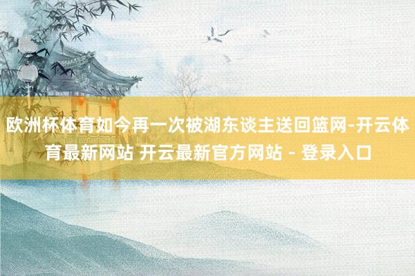 欧洲杯体育如今再一次被湖东谈主送回篮网-开云体育最新网站 开云最新官方网站 - 登录入口