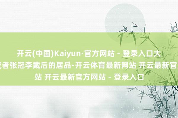 开云(中国)Kaiyun·官方网站 - 登录入口大约率是将李代桃或者张冠李戴后的居品-开云体育最新网站 开云最新官方网站 - 登录入口