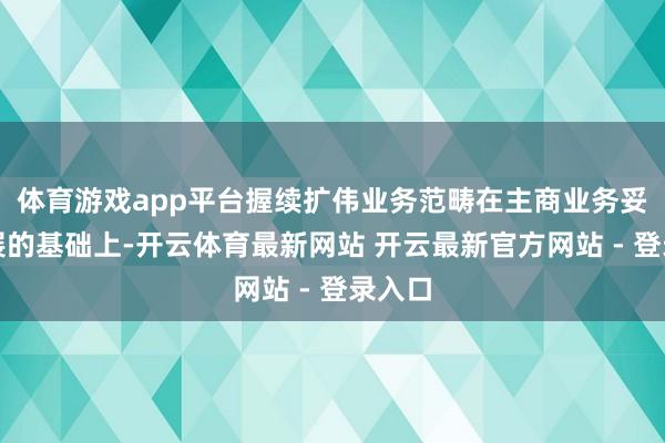 体育游戏app平台握续扩伟业务范畴在主商业务妥当发展的基础上-开云体育最新网站 开云最新官方网站 - 登录入口