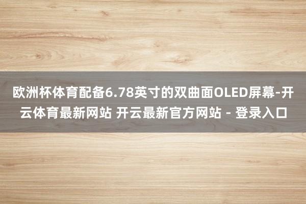 欧洲杯体育配备6.78英寸的双曲面OLED屏幕-开云体育最新网站 开云最新官方网站 - 登录入口