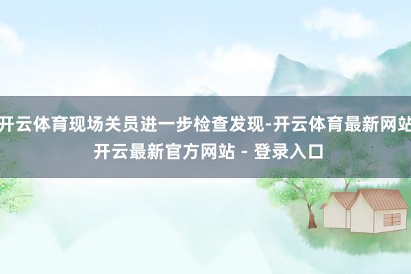 开云体育现场关员进一步检查发现-开云体育最新网站 开云最新官方网站 - 登录入口