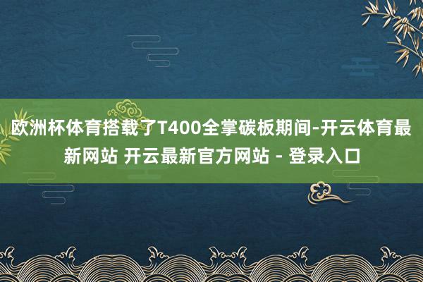 欧洲杯体育搭载了T400全掌碳板期间-开云体育最新网站 开云最新官方网站 - 登录入口