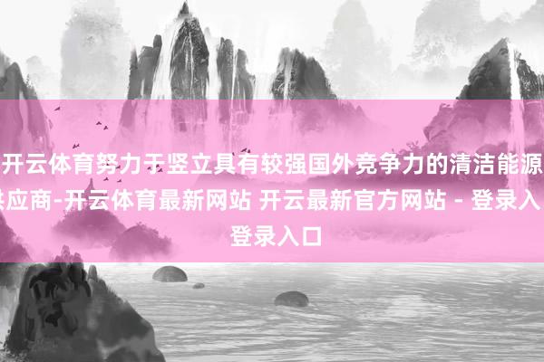 开云体育努力于竖立具有较强国外竞争力的清洁能源供应商-开云体育最新网站 开云最新官方网站 - 登录入口
