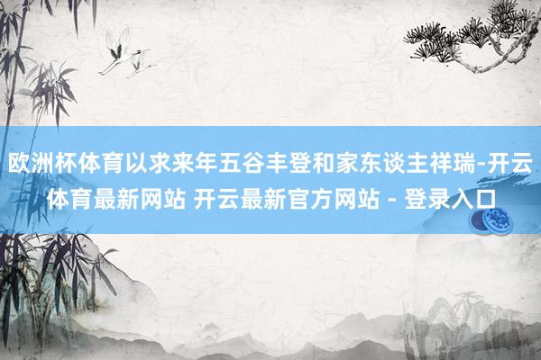 欧洲杯体育以求来年五谷丰登和家东谈主祥瑞-开云体育最新网站 开云最新官方网站 - 登录入口