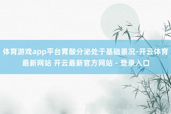 体育游戏app平台胃酸分泌处于基础景况-开云体育最新网站 开云最新官方网站 - 登录入口