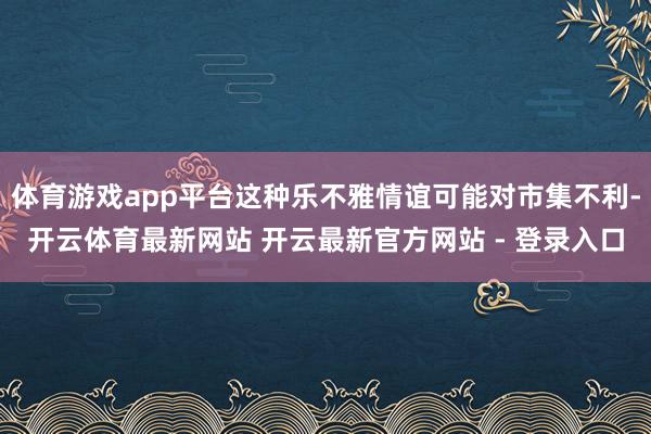 体育游戏app平台这种乐不雅情谊可能对市集不利-开云体育最新网站 开云最新官方网站 - 登录入口
