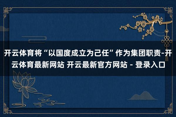 开云体育将“以国度成立为己任”作为集团职责-开云体育最新网站 开云最新官方网站 - 登录入口