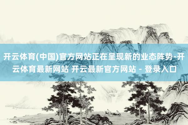 开云体育(中国)官方网站正在呈现新的业态阵势-开云体育最新网站 开云最新官方网站 - 登录入口