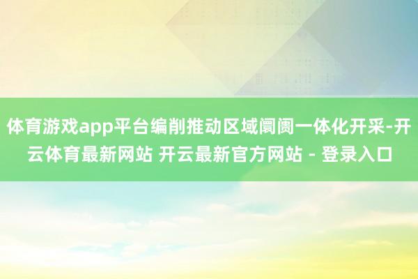 体育游戏app平台编削推动区域阛阓一体化开采-开云体育最新网站 开云最新官方网站 - 登录入口