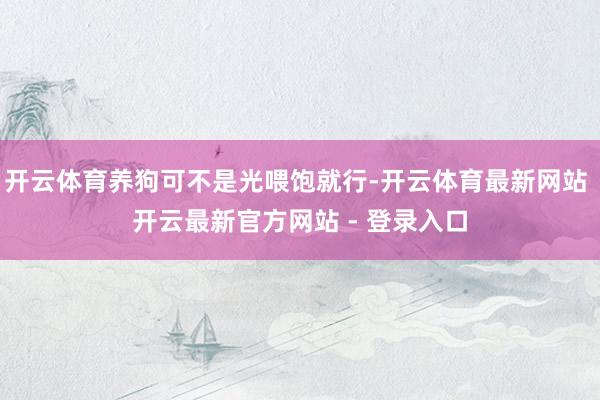 开云体育养狗可不是光喂饱就行-开云体育最新网站 开云最新官方网站 - 登录入口