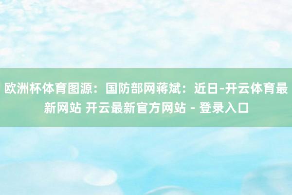 欧洲杯体育图源:国防部网蒋斌:近日-开云体育最新网站 开云最新官方网站 - 登录入口