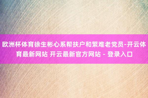 欧洲杯体育徐生彬心系帮扶户和繁难老党员-开云体育最新网站 开云最新官方网站 - 登录入口