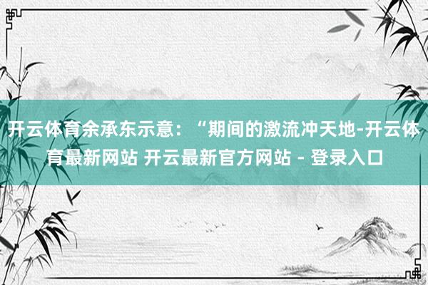 开云体育　　余承东示意：“期间的激流冲天地-开云体育最新网站 开云最新官方网站 - 登录入口