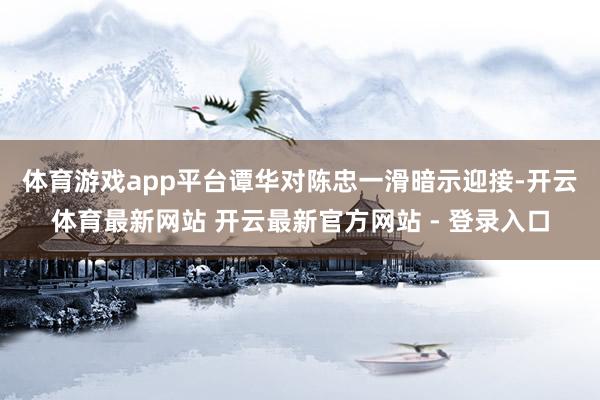 体育游戏app平台　　谭华对陈忠一滑暗示迎接-开云体育最新网站 开云最新官方网站 - 登录入口