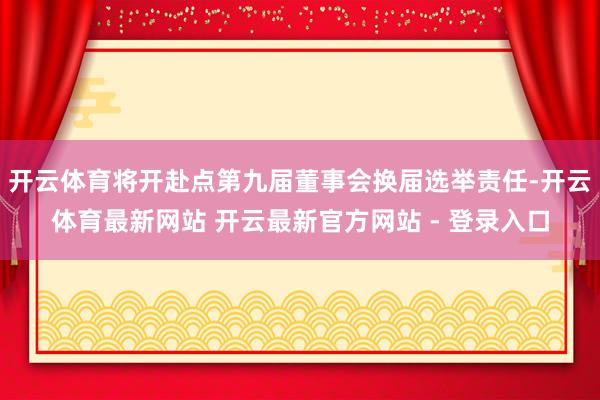 开云体育将开赴点第九届董事会换届选举责任-开云体育最新网站 开云最新官方网站 - 登录入口