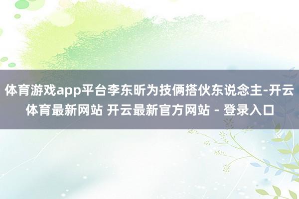 体育游戏app平台李东昕为技俩搭伙东说念主-开云体育最新网站 开云最新官方网站 - 登录入口