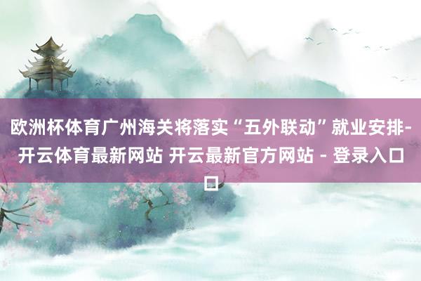 欧洲杯体育广州海关将落实“五外联动”就业安排-开云体育最新网站 开云最新官方网站 - 登录入口