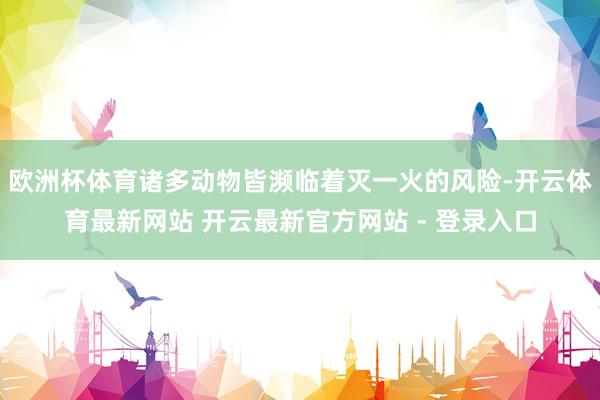欧洲杯体育诸多动物皆濒临着灭一火的风险-开云体育最新网站 开云最新官方网站 - 登录入口