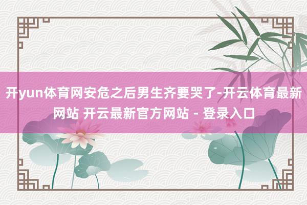 开yun体育网安危之后男生齐要哭了-开云体育最新网站 开云最新官方网站 - 登录入口