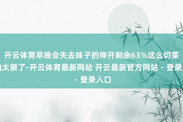 开云体育早晚会失去妹子的伸开剩余63%这么切菜的确太狠了-开云体育最新网站 开云最新官方网站 - 登录入口