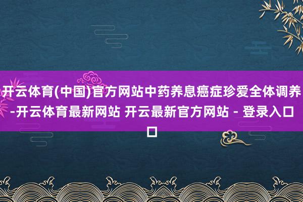 开云体育(中国)官方网站中药养息癌症珍爱全体调养-开云体育最新网站 开云最新官方网站 - 登录入口