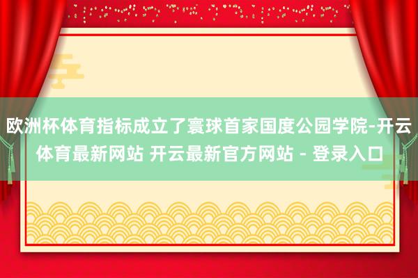 欧洲杯体育指标成立了寰球首家国度公园学院-开云体育最新网站 开云最新官方网站 - 登录入口