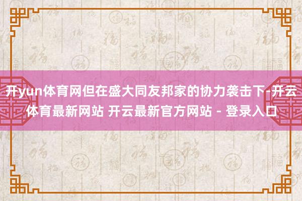 开yun体育网但在盛大同友邦家的协力袭击下-开云体育最新网站 开云最新官方网站 - 登录入口