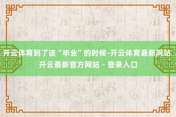 开云体育到了该“毕业”的时候-开云体育最新网站 开云最新官方网站 - 登录入口