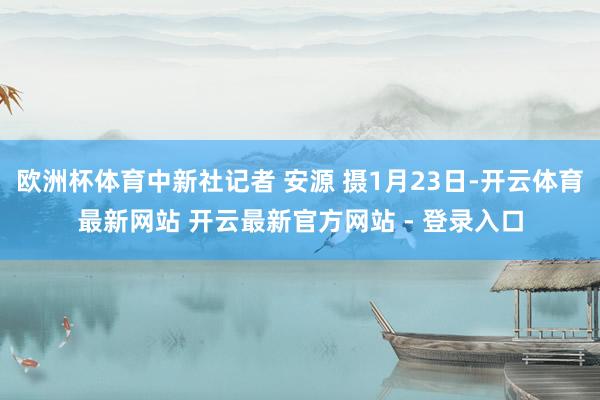欧洲杯体育中新社记者 安源 摄1月23日-开云体育最新网站 开云最新官方网站 - 登录入口