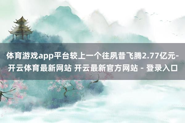 体育游戏app平台较上一个往夙昔飞腾2.77亿元-开云体育最新网站 开云最新官方网站 - 登录入口
