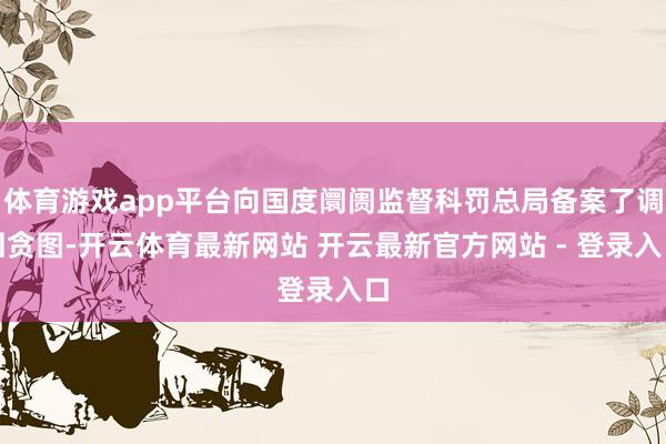 体育游戏app平台向国度阛阓监督科罚总局备案了调回贪图-开云体育最新网站 开云最新官方网站 - 登录入口