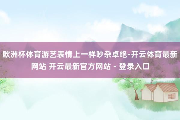 欧洲杯体育游艺表情上一样吵杂卓绝-开云体育最新网站 开云最新官方网站 - 登录入口