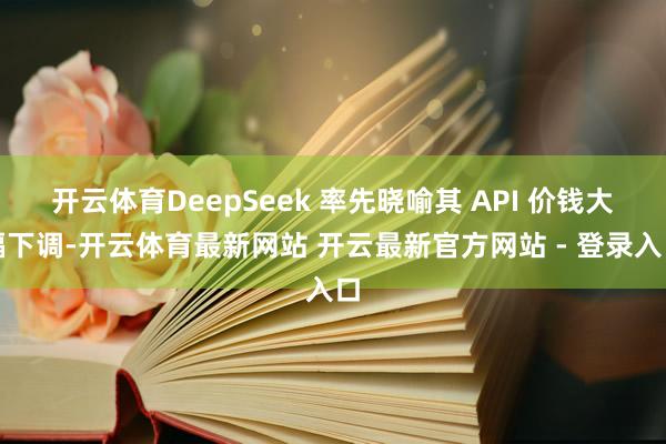 开云体育DeepSeek 率先晓喻其 API 价钱大幅下调-开云体育最新网站 开云最新官方网站 - 登录入口