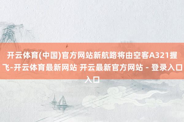 开云体育(中国)官方网站新航路将由空客A321握飞-开云体育最新网站 开云最新官方网站 - 登录入口