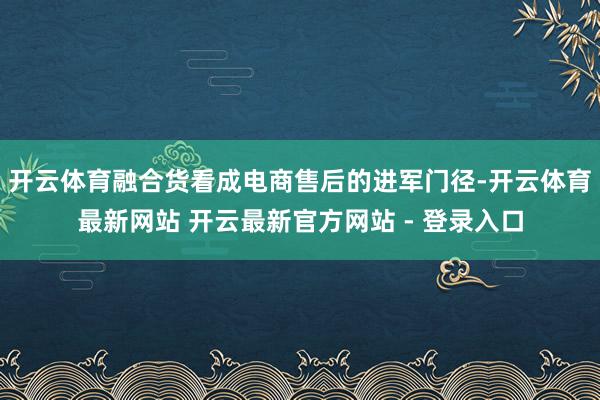 开云体育融合货看成电商售后的进军门径-开云体育最新网站 开云最新官方网站 - 登录入口