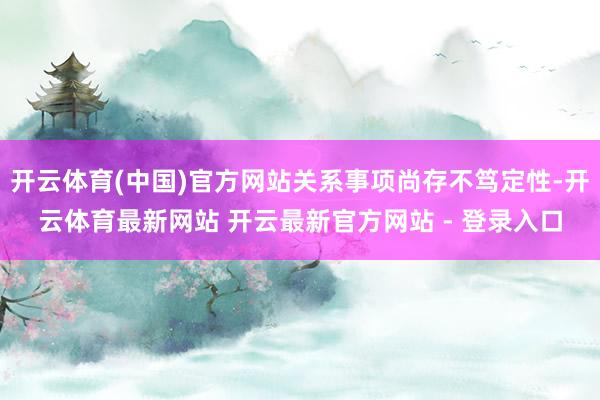 开云体育(中国)官方网站关系事项尚存不笃定性-开云体育最新网站 开云最新官方网站 - 登录入口