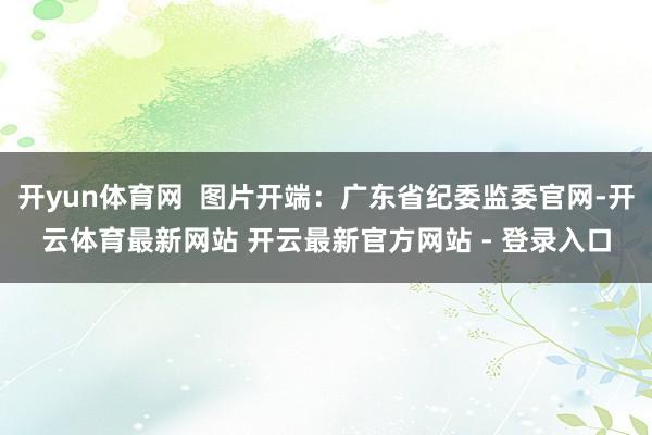 开yun体育网  图片开端：广东省纪委监委官网-开云体育最新网站 开云最新官方网站 - 登录入口