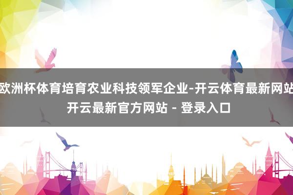欧洲杯体育培育农业科技领军企业-开云体育最新网站 开云最新官方网站 - 登录入口