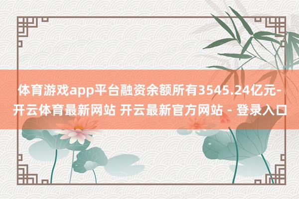 体育游戏app平台融资余额所有3545.24亿元-开云体育最新网站 开云最新官方网站 - 登录入口