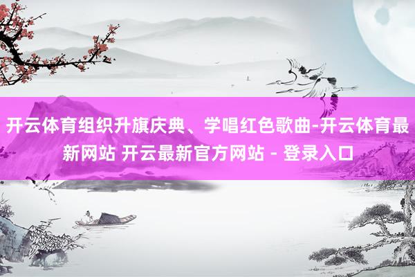 开云体育组织升旗庆典、学唱红色歌曲-开云体育最新网站 开云最新官方网站 - 登录入口
