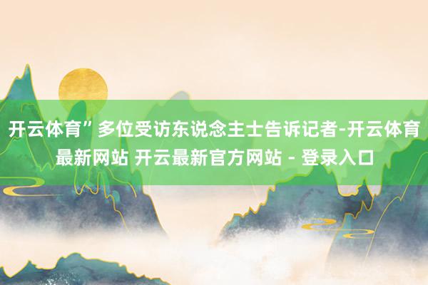 开云体育”多位受访东说念主士告诉记者-开云体育最新网站 开云最新官方网站 - 登录入口