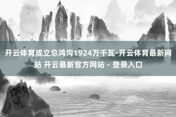 开云体育成立总鸿沟1924万千瓦-开云体育最新网站 开云最新官方网站 - 登录入口