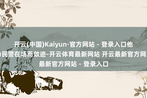 开云(中国)Kaiyun·官方网站 - 登录入口他们并莫得因为民警在场而敛迹-开云体育最新网站 开云最新官方网站 - 登录入口