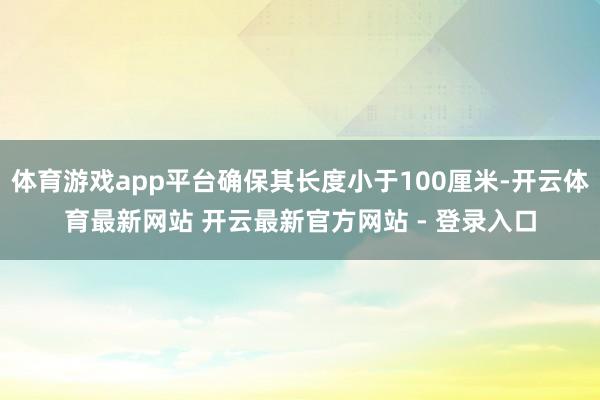 体育游戏app平台确保其长度小于100厘米-开云体育最新网站 开云最新官方网站 - 登录入口
