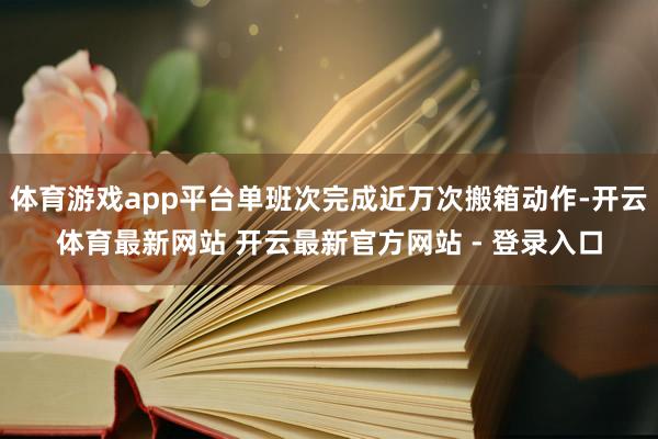 体育游戏app平台单班次完成近万次搬箱动作-开云体育最新网站 开云最新官方网站 - 登录入口